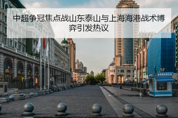 中超争冠焦点战山东泰山与上海海港战术博弈引发热议